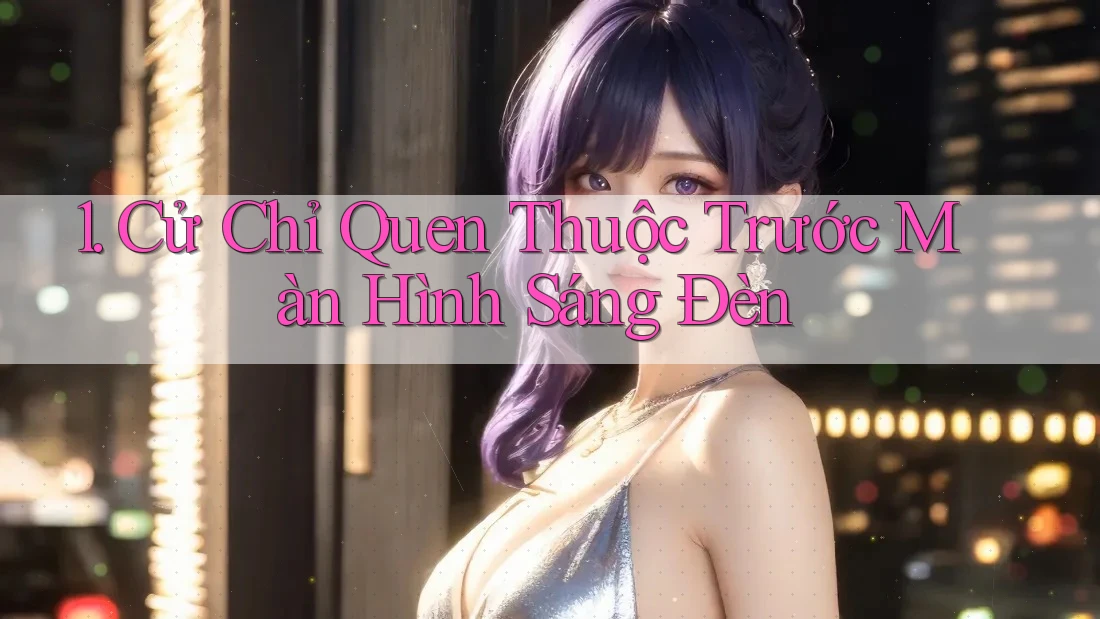 1. Cử Chỉ Quen Thuộc Trước Màn Hình Sáng Đèn 1. Cử Chỉ Quen Thuộc Trước Màn Hình Sáng Đèn