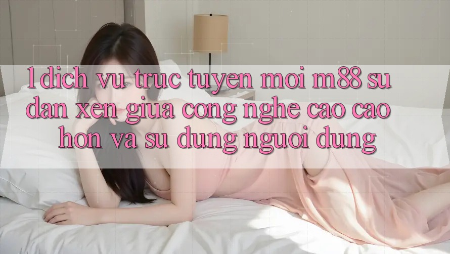 1. Dịch vụ trực tuyến Mới M88: Sự Đan xen Giữa Công Nghệ Cao cao hơn Và Sử dụng Người Dùng 1. Dịch vụ trực tuyến Mới M88: Sự Đan xen Giữa Công Nghệ Cao cao hơn Và Sử dụng Người Dùng