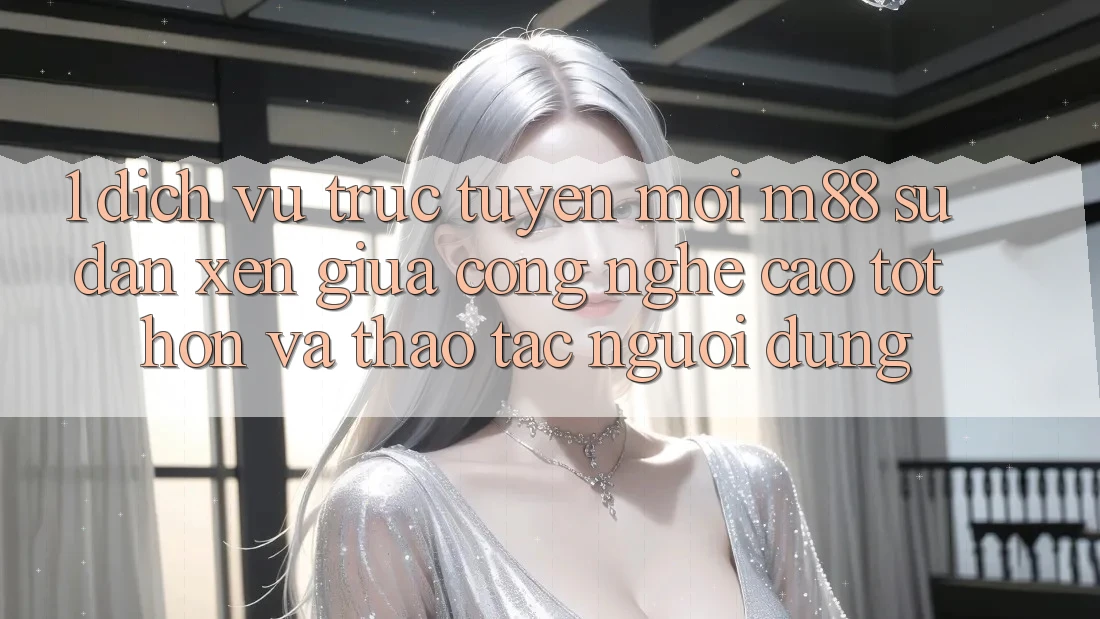 1. Dịch vụ trực tuyến Mới M88: Sự Đan xen Giữa Công Nghệ Cao tốt hơn Và Thao tác Người Dùng
