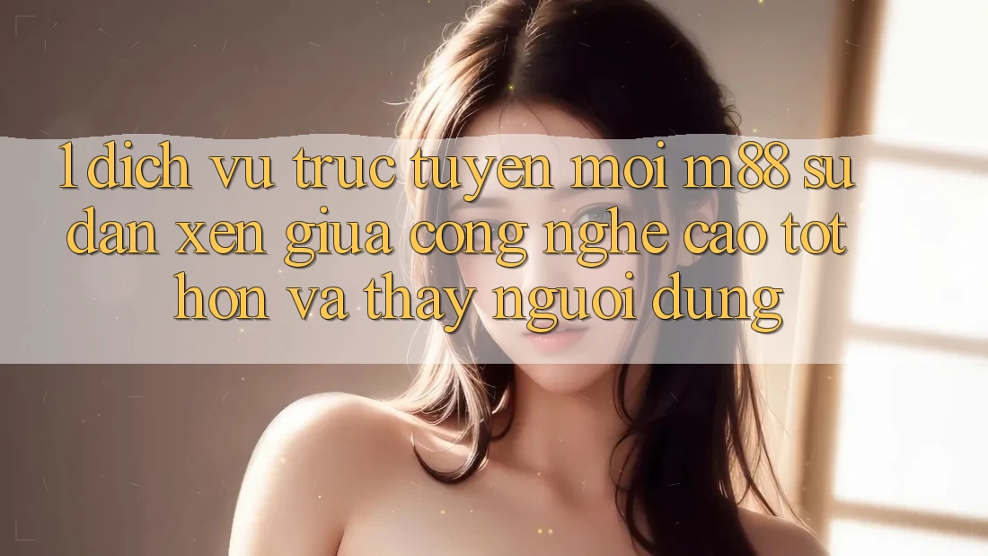 1. Dịch vụ trực tuyến Mới M88: Sự Đan xen Giữa Công Nghệ Cao tốt hơn Và Thấy Người Dùng 1. Dịch vụ trực tuyến Mới M88: Sự Đan xen Giữa Công Nghệ Cao tốt hơn Và Thấy Người Dùng