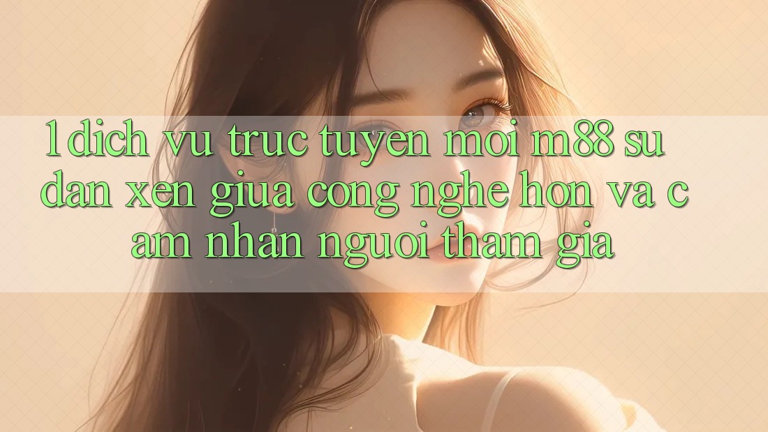 1. Dịch vụ trực tuyến Mới M88: Sự Đan xen Giữa Công Nghệ Hơn Và Cảm nhận Người tham gia 1. Dịch vụ trực tuyến Mới M88: Sự Đan xen Giữa Công Nghệ Hơn Và Cảm nhận Người tham gia