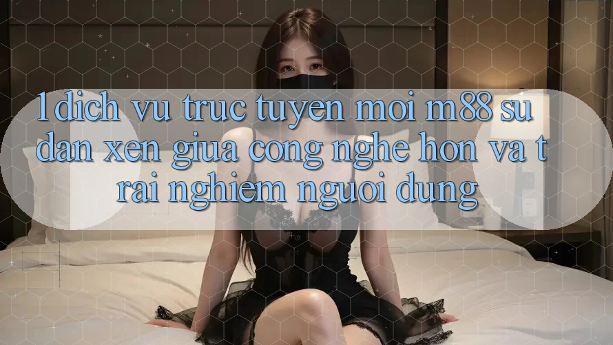 1. Dịch vụ trực tuyến Mới M88: Sự Đan xen Giữa Công Nghệ Hơn Và Trải Nghiệm Người Dùng 1. Dịch vụ trực tuyến Mới M88: Sự Đan xen Giữa Công Nghệ Hơn Và Trải Nghiệm Người Dùng