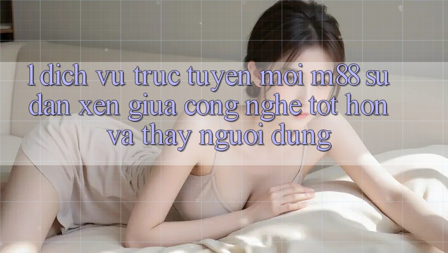 1. Dịch vụ trực tuyến Mới M88: Sự Đan xen Giữa Công Nghệ Tốt hơn Và Thấy Người Dùng 1. Dịch vụ trực tuyến Mới M88: Sự Đan xen Giữa Công Nghệ Tốt hơn Và Thấy Người Dùng