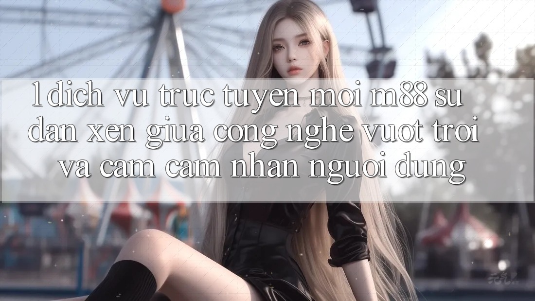 1. Dịch vụ trực tuyến Mới M88: Sự Đan xen Giữa Công Nghệ Vượt Trội Và Cảm cảm nhận Người dùng 1. Dịch vụ trực tuyến Mới M88: Sự Đan xen Giữa Công Nghệ Vượt Trội Và Cảm cảm nhận Người dùng
