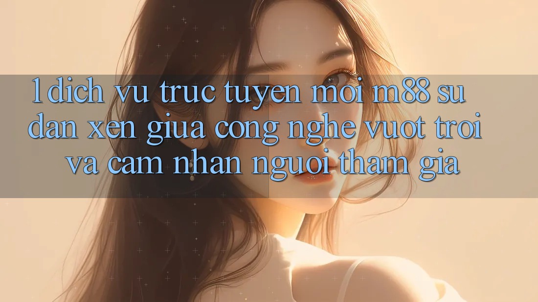 1. Dịch vụ trực tuyến Mới M88: Sự Đan xen Giữa Công Nghệ Vượt trội Và Cảm nhận Người tham gia 1. Dịch vụ trực tuyến Mới M88: Sự Đan xen Giữa Công Nghệ Vượt trội Và Cảm nhận Người tham gia