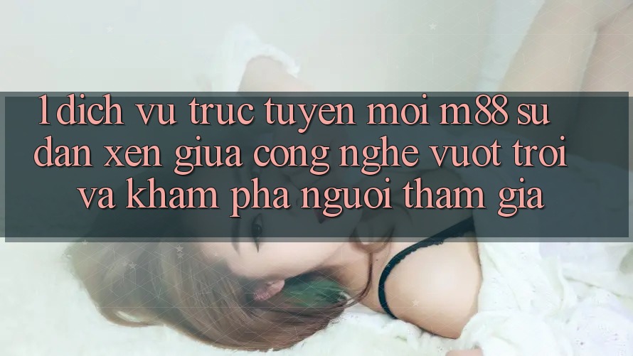 1. Dịch vụ trực tuyến Mới M88: Sự Đan xen Giữa Công Nghệ Vượt trội Và Khám phá Người tham gia