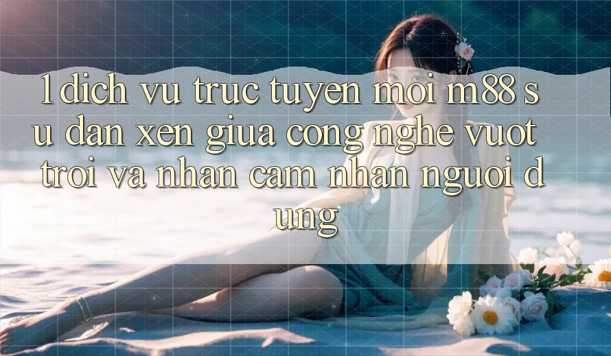 1. Dịch vụ trực tuyến Mới M88: Sự Đan xen Giữa Công Nghệ Vượt Trội Và Nhận cảm nhận Người dùng 1. Dịch vụ trực tuyến Mới M88: Sự Đan xen Giữa Công Nghệ Vượt Trội Và Nhận cảm nhận Người dùng