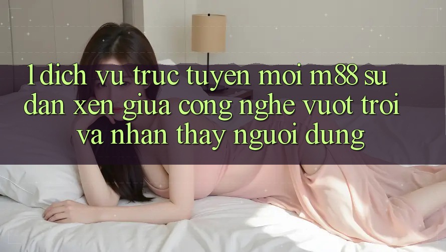 1. Dịch vụ trực tuyến Mới M88: Sự Đan xen Giữa Công Nghệ Vượt Trội Và Nhận thấy Người Dùng 1. Dịch vụ trực tuyến Mới M88: Sự Đan xen Giữa Công Nghệ Vượt Trội Và Nhận thấy Người Dùng