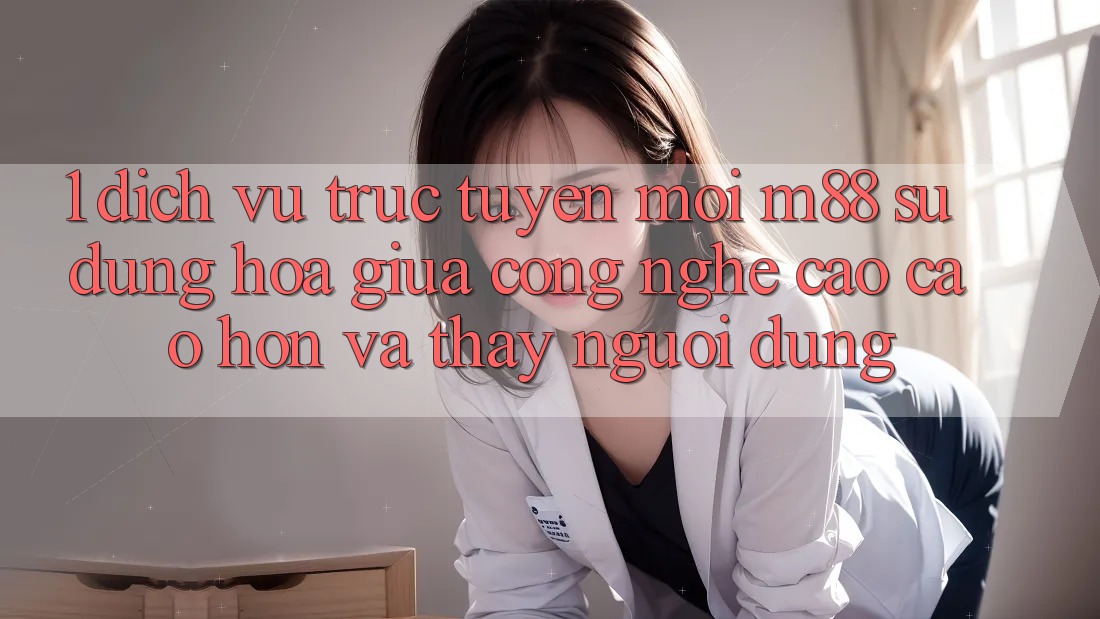 1. Dịch vụ trực tuyến Mới M88: Sự Dung hòa Giữa Công Nghệ Cao cao hơn Và Thấy Người Dùng 1. Dịch vụ trực tuyến Mới M88: Sự Dung hòa Giữa Công Nghệ Cao cao hơn Và Thấy Người Dùng