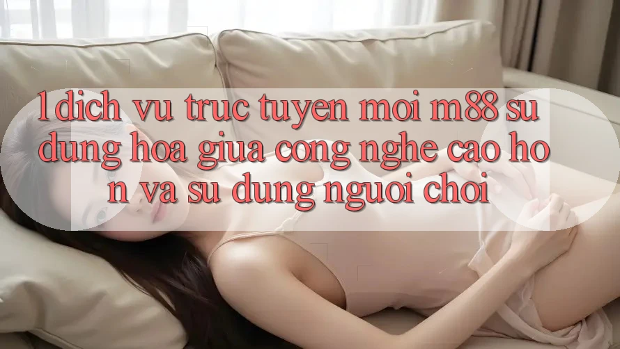 1. Dịch vụ trực tuyến Mới M88: Sự Dung hòa Giữa Công Nghệ Cao hơn Và Sử dụng Người chơi