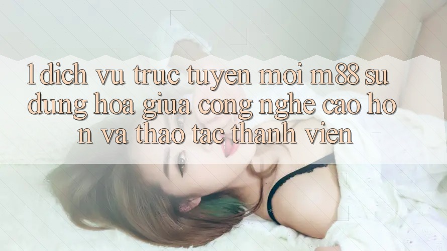 1. Dịch vụ trực tuyến Mới M88: Sự Dung hòa Giữa Công Nghệ Cao hơn Và Thao tác Thành viên