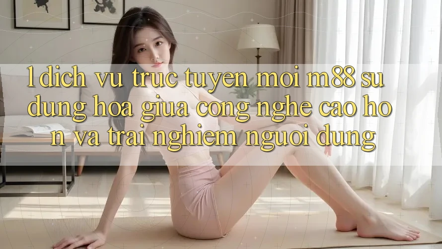 1. Dịch vụ trực tuyến Mới M88: Sự Dung hòa Giữa Công Nghệ Cao hơn Và Trải Nghiệm Người Dùng