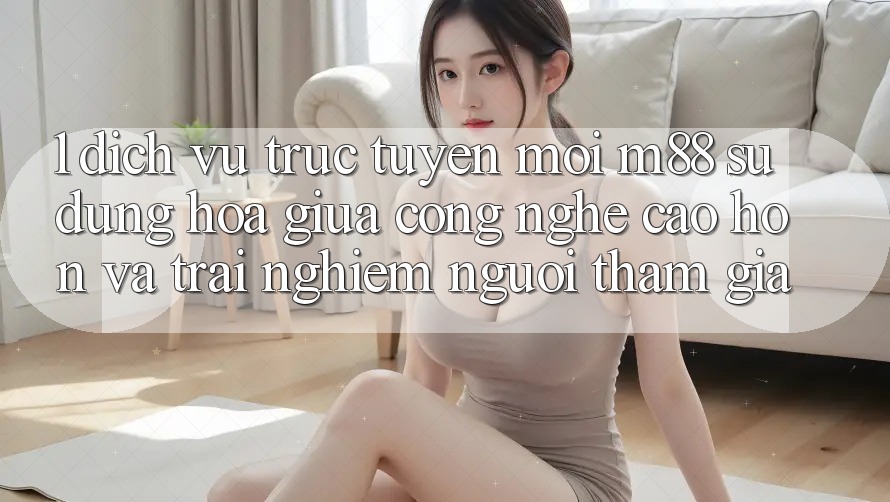 1. Dịch vụ trực tuyến Mới M88: Sự Dung hòa Giữa Công Nghệ Cao hơn Và Trải Nghiệm Người tham gia 1. Dịch vụ trực tuyến Mới M88: Sự Dung hòa Giữa Công Nghệ Cao hơn Và Trải Nghiệm Người tham gia