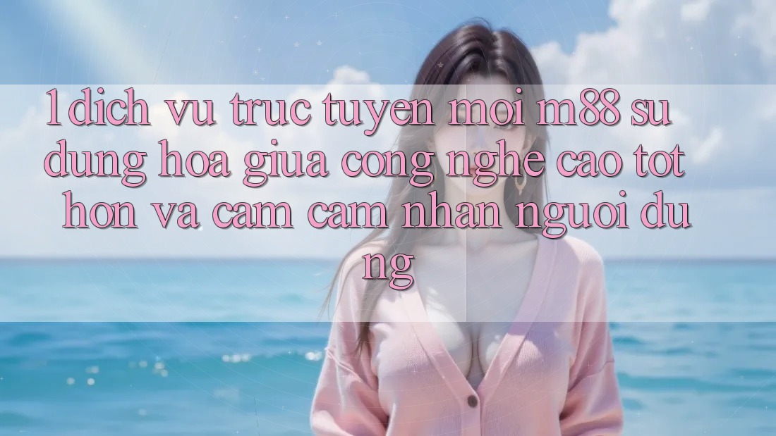 1. Dịch vụ trực tuyến Mới M88: Sự Dung hòa Giữa Công Nghệ Cao tốt hơn Và Cảm cảm nhận Người Dùng