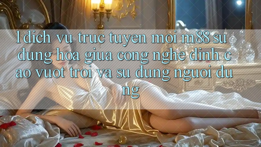 1. Dịch vụ trực tuyến Mới M88: Sự Dung hòa Giữa Công Nghệ Đỉnh cao vượt trội Và Sử dụng Người Dùng