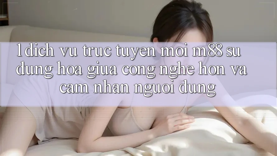 1. Dịch vụ trực tuyến Mới M88: Sự Dung hòa Giữa Công Nghệ Hơn Và Cảm nhận Người Dùng 1. Dịch vụ trực tuyến Mới M88: Sự Dung hòa Giữa Công Nghệ Hơn Và Cảm nhận Người Dùng