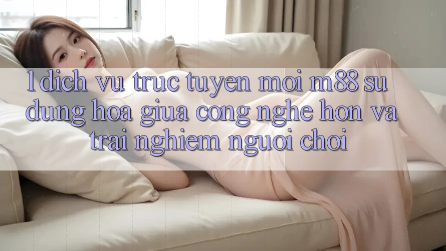 1. Dịch vụ trực tuyến Mới M88: Sự Dung hòa Giữa Công Nghệ Hơn Và Trải nghiệm Người chơi