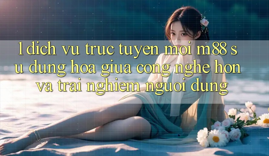 1. Dịch vụ trực tuyến Mới M88: Sự Dung hòa Giữa Công Nghệ Hơn Và Trải Nghiệm Người Dùng 1. Dịch vụ trực tuyến Mới M88: Sự Dung hòa Giữa Công Nghệ Hơn Và Trải Nghiệm Người Dùng