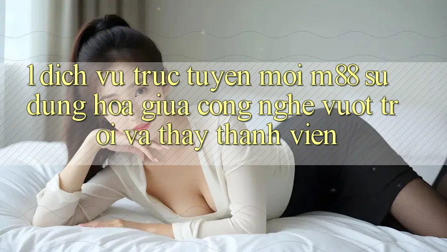1. Dịch vụ trực tuyến Mới M88: Sự Dung hòa Giữa Công Nghệ Vượt Trội Và Thấy Thành viên 1. Dịch vụ trực tuyến Mới M88: Sự Dung hòa Giữa Công Nghệ Vượt Trội Và Thấy Thành viên