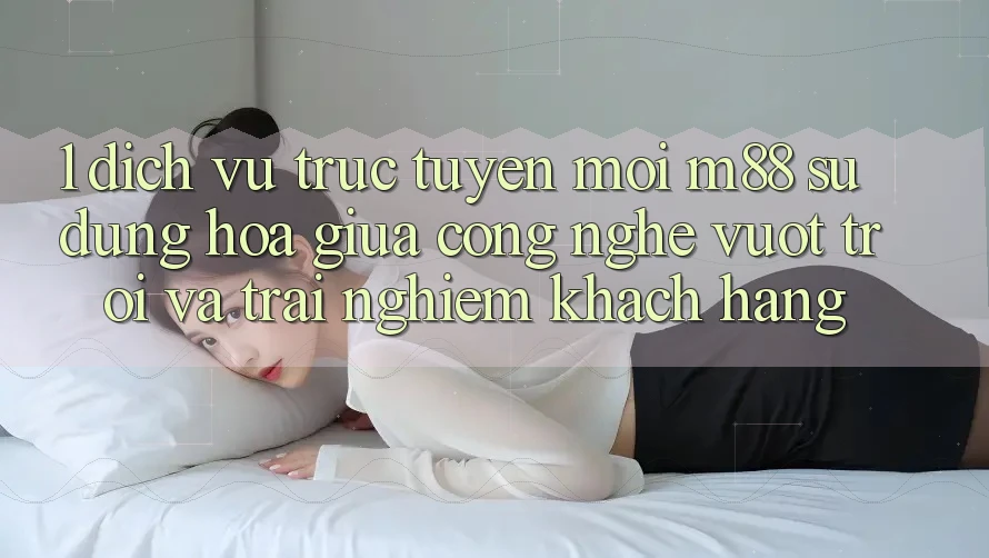 1. Dịch vụ trực tuyến Mới M88: Sự Dung hòa Giữa Công Nghệ Vượt Trội Và Trải Nghiệm Khách hàng 1. Dịch vụ trực tuyến Mới M88: Sự Dung hòa Giữa Công Nghệ Vượt Trội Và Trải Nghiệm Khách hàng