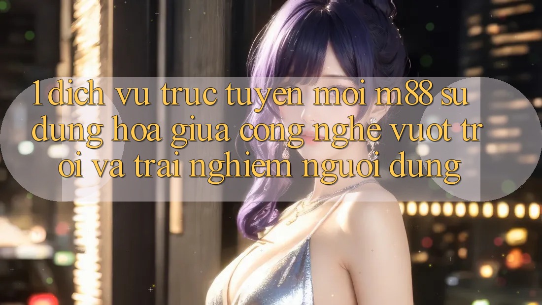 1. Dịch vụ trực tuyến Mới M88: Sự Dung hòa Giữa Công Nghệ Vượt Trội Và Trải Nghiệm Người Dùng 1. Dịch vụ trực tuyến Mới M88: Sự Dung hòa Giữa Công Nghệ Vượt Trội Và Trải Nghiệm Người Dùng