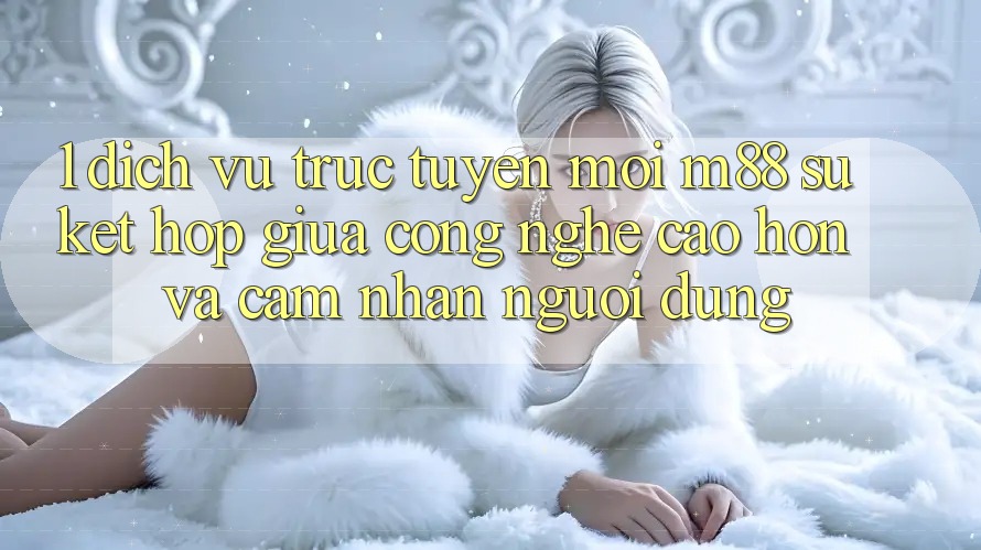 1. Dịch vụ trực tuyến Mới M88: Sự Kết Hợp Giữa Công Nghệ Cao hơn Và Cảm nhận Người Dùng 1. Dịch vụ trực tuyến Mới M88: Sự Kết Hợp Giữa Công Nghệ Cao hơn Và Cảm nhận Người Dùng