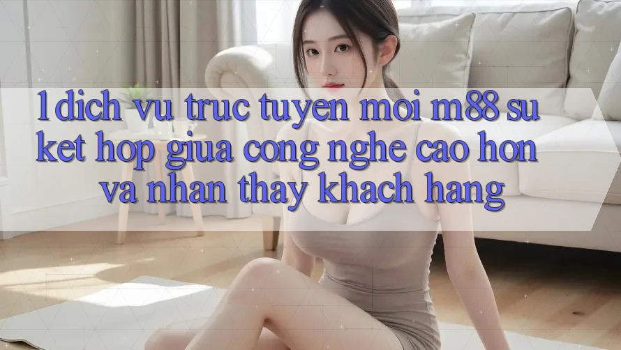 1. Dịch vụ trực tuyến Mới M88: Sự Kết Hợp Giữa Công Nghệ Cao hơn Và Nhận thấy Khách hàng 1. Dịch vụ trực tuyến Mới M88: Sự Kết Hợp Giữa Công Nghệ Cao hơn Và Nhận thấy Khách hàng