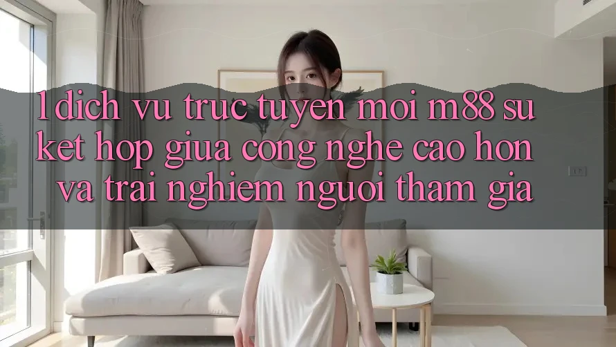 1. Dịch vụ trực tuyến Mới M88: Sự Kết Hợp Giữa Công Nghệ Cao hơn Và Trải Nghiệm Người tham gia