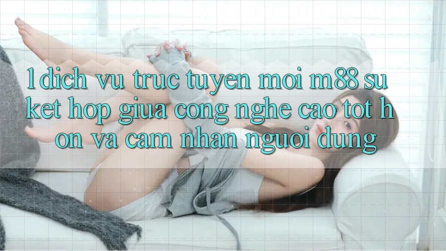 1. Dịch vụ trực tuyến Mới M88: Sự Kết Hợp Giữa Công Nghệ Cao tốt hơn Và Cảm nhận Người Dùng 1. Dịch vụ trực tuyến Mới M88: Sự Kết Hợp Giữa Công Nghệ Cao tốt hơn Và Cảm nhận Người Dùng