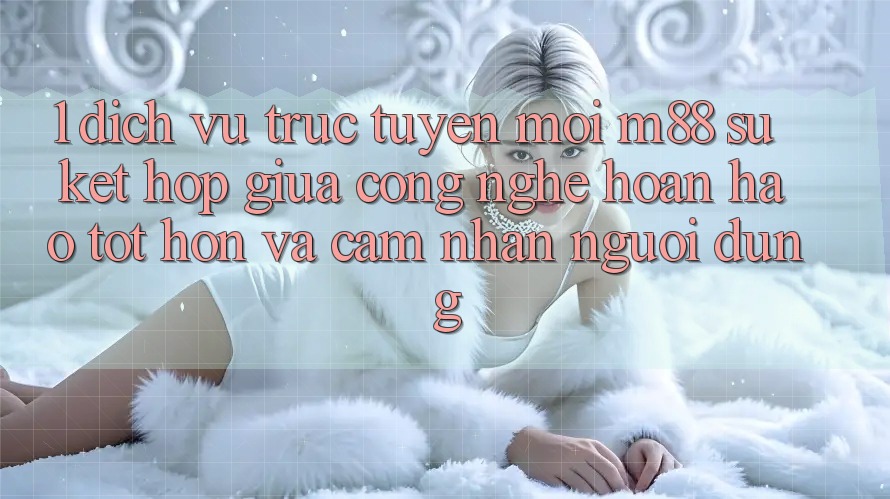 1. Dịch vụ trực tuyến Mới M88: Sự Kết Hợp Giữa Công Nghệ Hoàn hảo tốt hơn Và Cảm nhận Người Dùng