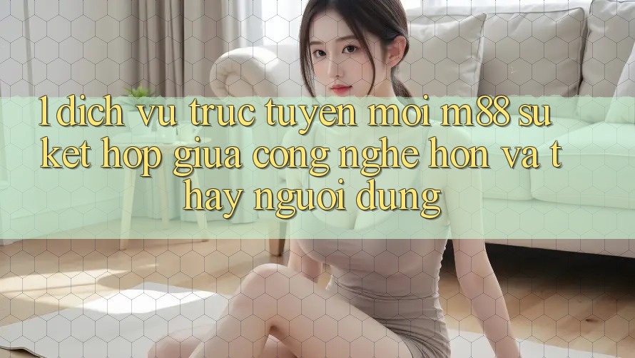 1. Dịch vụ trực tuyến Mới M88: Sự Kết Hợp Giữa Công Nghệ Hơn Và Thấy Người Dùng 1. Dịch vụ trực tuyến Mới M88: Sự Kết Hợp Giữa Công Nghệ Hơn Và Thấy Người Dùng