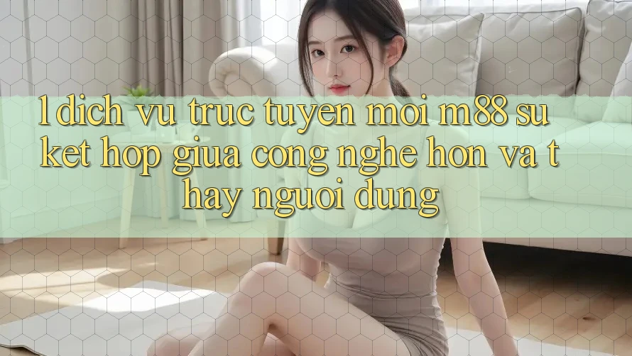 1. Dịch vụ trực tuyến Mới M88: Sự Kết Hợp Giữa Công Nghệ Hơn Và Thấy Người Dùng 1. Dịch vụ trực tuyến Mới M88: Sự Kết Hợp Giữa Công Nghệ Hơn Và Thấy Người Dùng