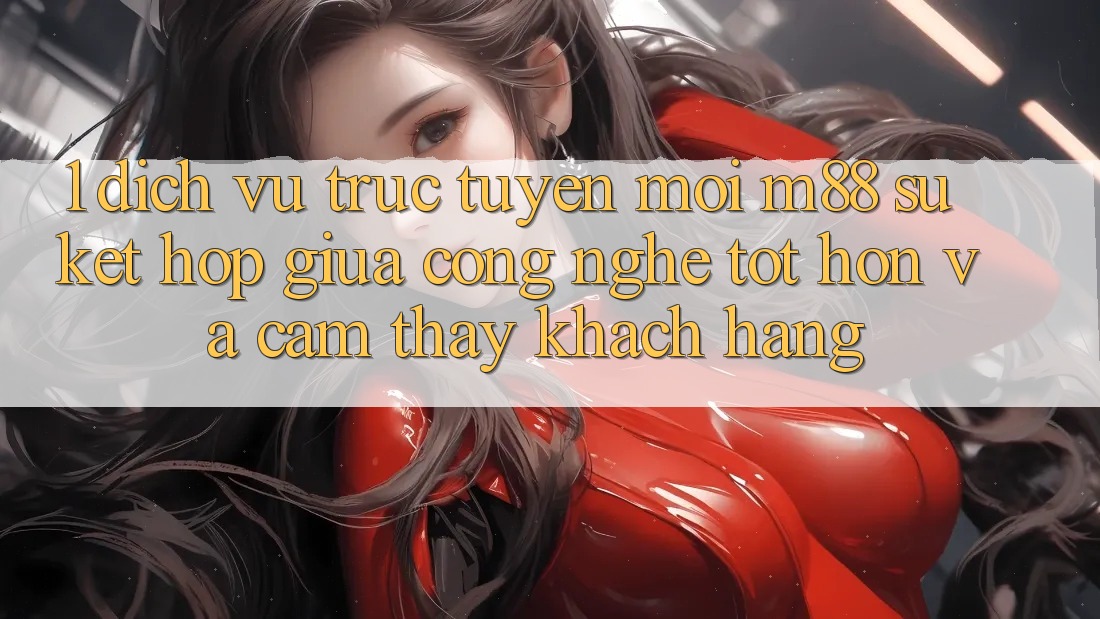 1. Dịch vụ trực tuyến Mới M88: Sự Kết Hợp Giữa Công Nghệ Tốt hơn Và Cảm thấy Khách hàng 1. Dịch vụ trực tuyến Mới M88: Sự Kết Hợp Giữa Công Nghệ Tốt hơn Và Cảm thấy Khách hàng