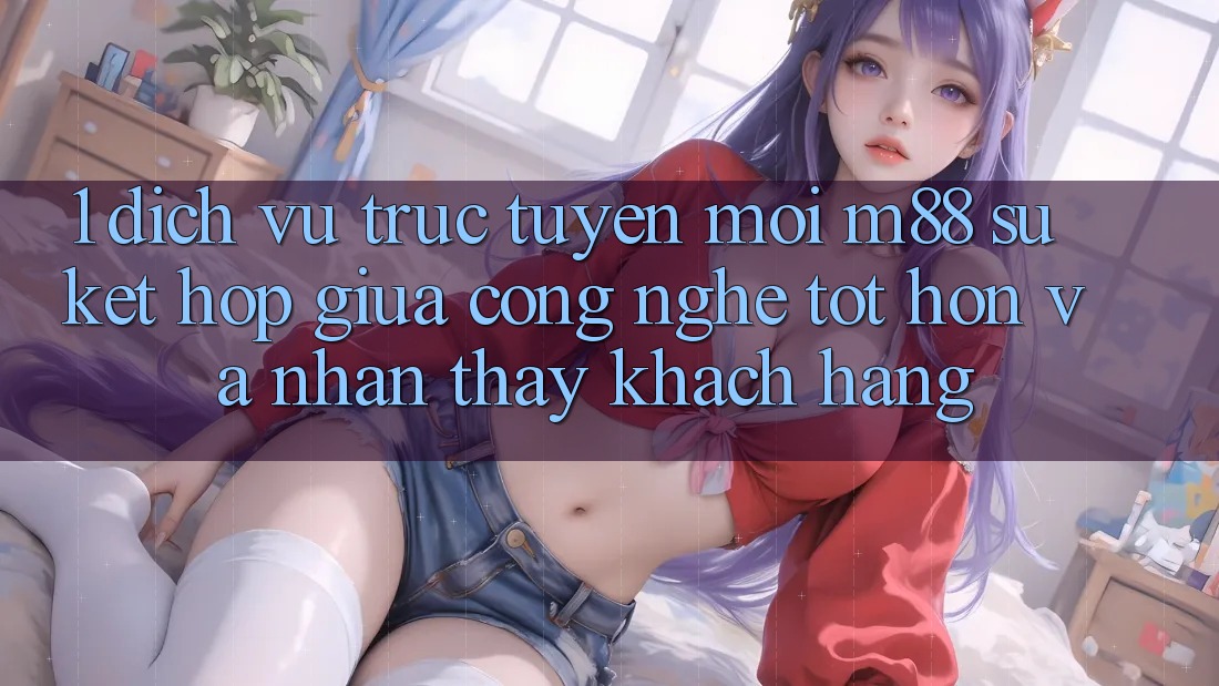 1. Dịch vụ trực tuyến Mới M88: Sự Kết Hợp Giữa Công Nghệ Tốt hơn Và Nhận thấy Khách hàng