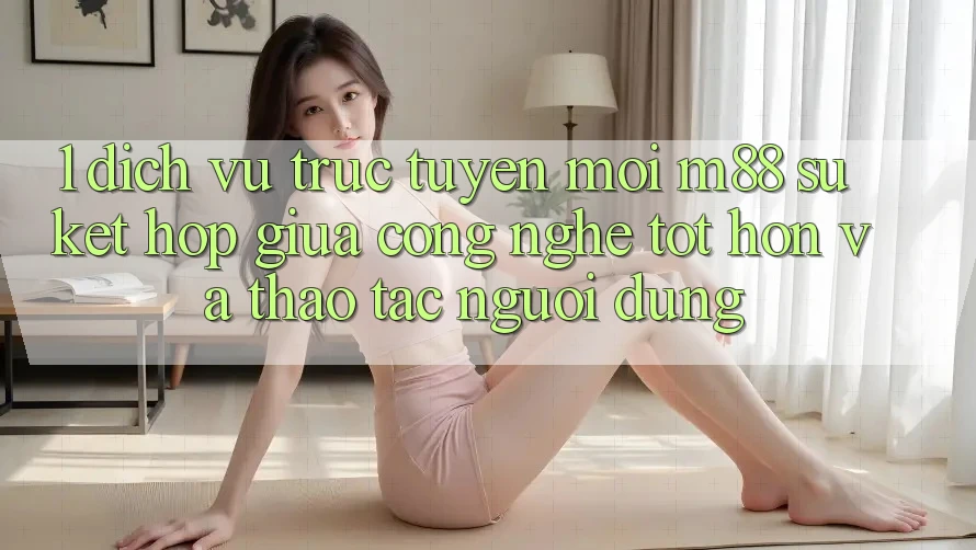 1. Dịch vụ trực tuyến Mới M88: Sự Kết Hợp Giữa Công Nghệ Tốt hơn Và Thao tác Người Dùng 1. Dịch vụ trực tuyến Mới M88: Sự Kết Hợp Giữa Công Nghệ Tốt hơn Và Thao tác Người Dùng