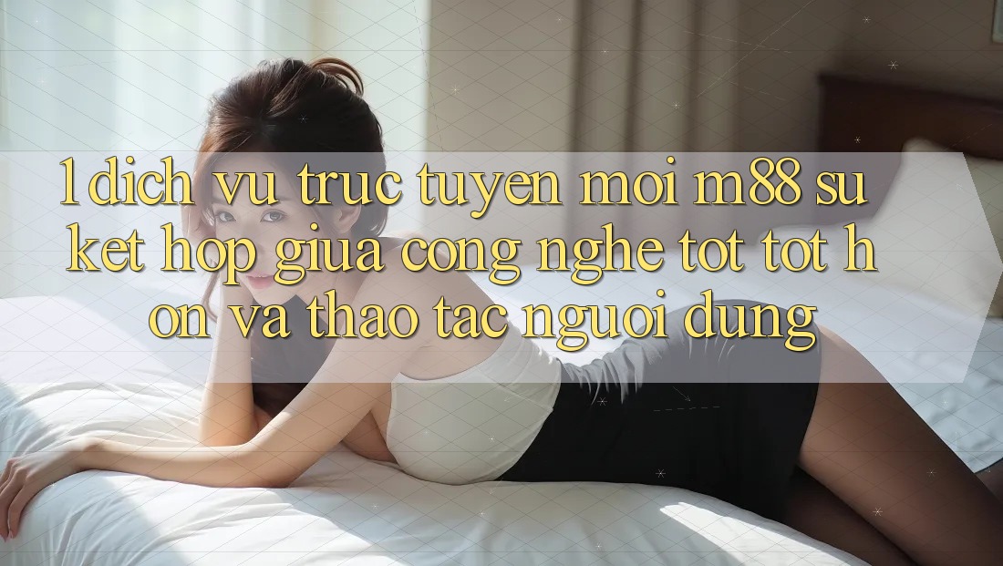 1. Dịch vụ trực tuyến Mới M88: Sự Kết hợp Giữa Công Nghệ Tốt tốt hơn Và Thao tác Người Dùng
