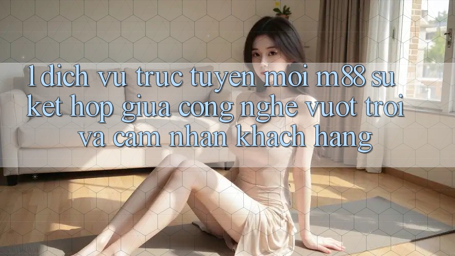 1. Dịch vụ trực tuyến Mới M88: Sự Kết Hợp Giữa Công Nghệ Vượt Trội Và Cảm nhận Khách hàng 1. Dịch vụ trực tuyến Mới M88: Sự Kết Hợp Giữa Công Nghệ Vượt Trội Và Cảm nhận Khách hàng