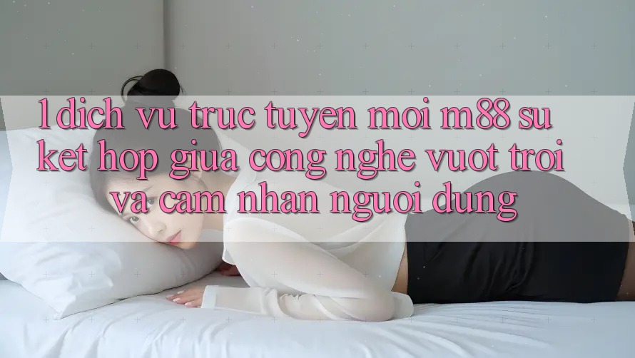 1. Dịch vụ trực tuyến Mới M88: Sự Kết Hợp Giữa Công Nghệ Vượt Trội Và Cảm nhận Người Dùng 1. Dịch vụ trực tuyến Mới M88: Sự Kết Hợp Giữa Công Nghệ Vượt Trội Và Cảm nhận Người Dùng