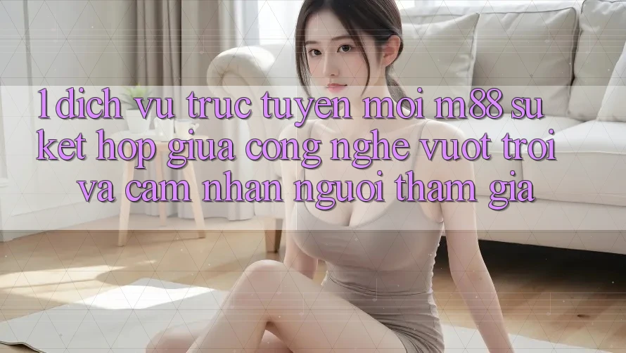 1. Dịch vụ trực tuyến Mới M88: Sự Kết Hợp Giữa Công Nghệ Vượt Trội Và Cảm nhận Người tham gia