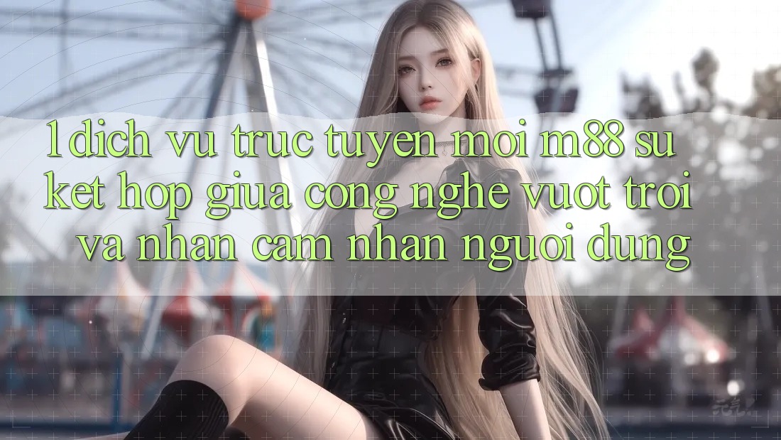 1. Dịch vụ trực tuyến Mới M88: Sự Kết Hợp Giữa Công Nghệ Vượt Trội Và Nhận cảm nhận Người Dùng 1. Dịch vụ trực tuyến Mới M88: Sự Kết Hợp Giữa Công Nghệ Vượt Trội Và Nhận cảm nhận Người Dùng