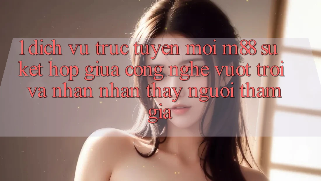 1. Dịch vụ trực tuyến Mới M88: Sự Kết Hợp Giữa Công Nghệ Vượt Trội Và Nhận nhận thấy Người tham gia 1. Dịch vụ trực tuyến Mới M88: Sự Kết Hợp Giữa Công Nghệ Vượt Trội Và Nhận nhận thấy Người tham gia
