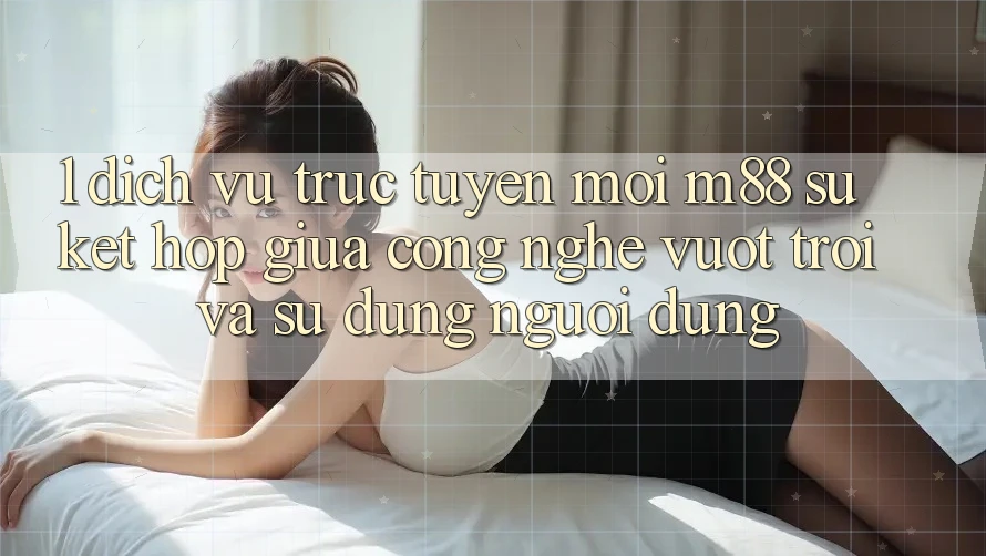 1. Dịch vụ trực tuyến Mới M88: Sự Kết Hợp Giữa Công Nghệ Vượt Trội Và Sử dụng Người Dùng 1. Dịch vụ trực tuyến Mới M88: Sự Kết Hợp Giữa Công Nghệ Vượt Trội Và Sử dụng Người Dùng