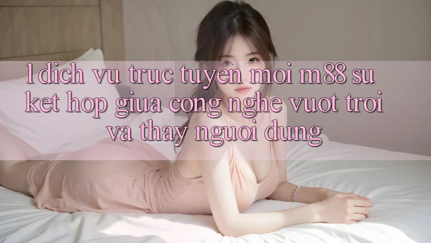 1. Dịch vụ trực tuyến Mới M88: Sự Kết Hợp Giữa Công Nghệ Vượt Trội Và Thấy Người Dùng 1. Dịch vụ trực tuyến Mới M88: Sự Kết Hợp Giữa Công Nghệ Vượt Trội Và Thấy Người Dùng