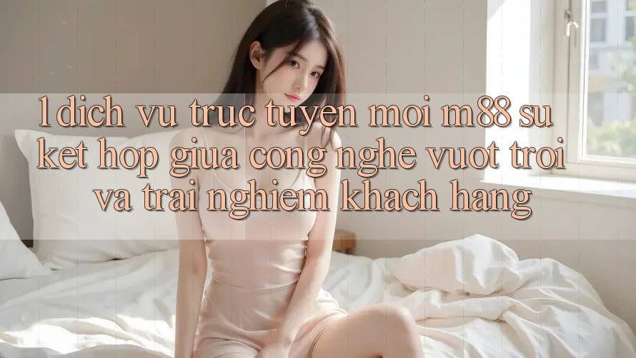 1. Dịch vụ trực tuyến Mới M88: Sự Kết hợp Giữa Công Nghệ Vượt Trội Và Trải nghiệm Khách hàng 1. Dịch vụ trực tuyến Mới M88: Sự Kết hợp Giữa Công Nghệ Vượt Trội Và Trải nghiệm Khách hàng