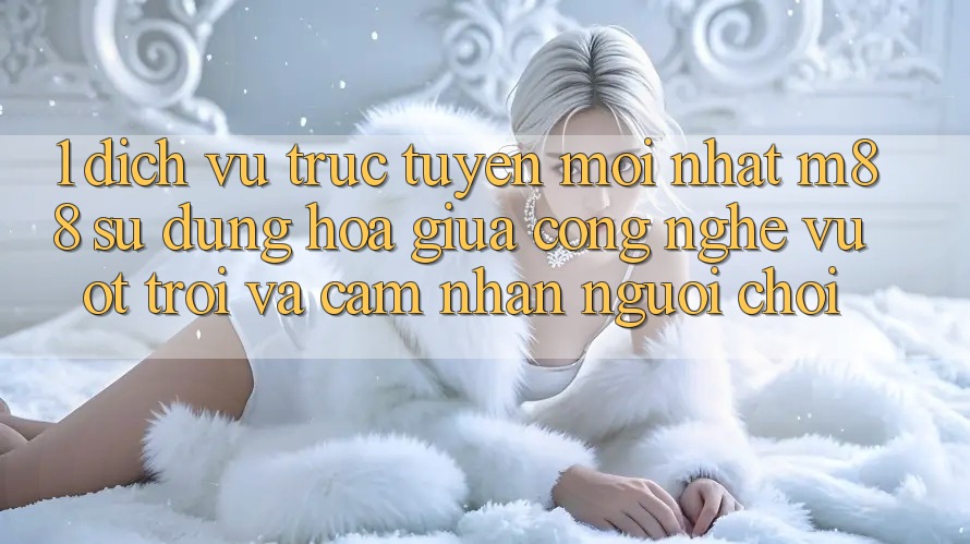 1. Dịch vụ trực tuyến Mới nhất M88: Sự Dung hòa Giữa Công Nghệ Vượt Trội Và Cảm nhận Người chơi 1. Dịch vụ trực tuyến Mới nhất M88: Sự Dung hòa Giữa Công Nghệ Vượt Trội Và Cảm nhận Người chơi
