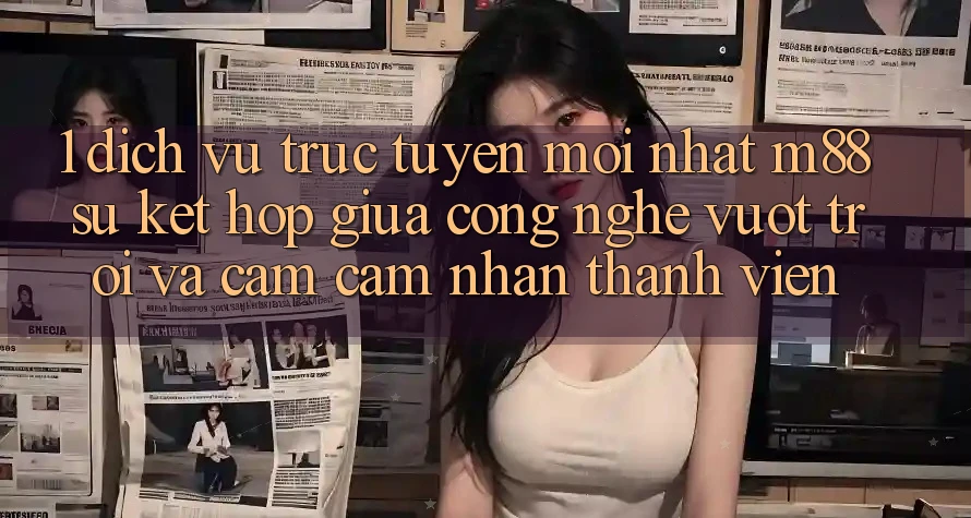 1. Dịch vụ trực tuyến Mới nhất M88: Sự Kết Hợp Giữa Công Nghệ Vượt Trội Và Cảm cảm nhận Thành viên 1. Dịch vụ trực tuyến Mới nhất M88: Sự Kết Hợp Giữa Công Nghệ Vượt Trội Và Cảm cảm nhận Thành viên