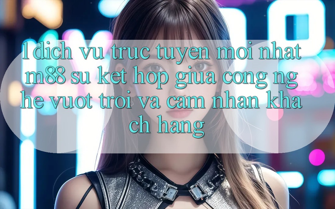 1. Dịch vụ trực tuyến Mới nhất M88: Sự Kết Hợp Giữa Công Nghệ Vượt Trội Và Cảm nhận Khách hàng 1. Dịch vụ trực tuyến Mới nhất M88: Sự Kết Hợp Giữa Công Nghệ Vượt Trội Và Cảm nhận Khách hàng