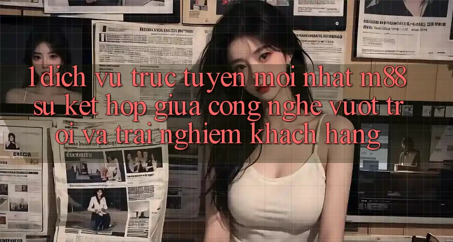 1. Dịch vụ trực tuyến Mới nhất M88: Sự Kết Hợp Giữa Công Nghệ Vượt trội Và Trải Nghiệm Khách hàng 1. Dịch vụ trực tuyến Mới nhất M88: Sự Kết Hợp Giữa Công Nghệ Vượt trội Và Trải Nghiệm Khách hàng