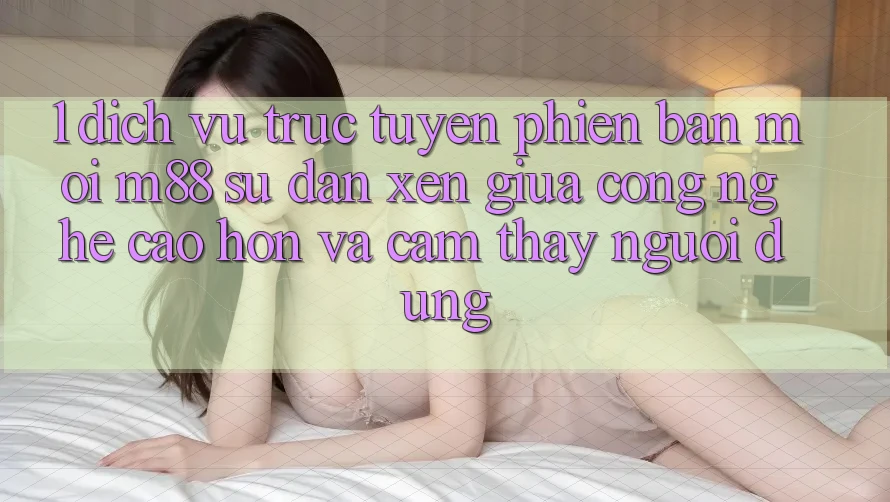 1. Dịch vụ trực tuyến Phiên bản mới M88: Sự Đan xen Giữa Công Nghệ Cao hơn Và Cảm thấy Người Dùng 1. Dịch vụ trực tuyến Phiên bản mới M88: Sự Đan xen Giữa Công Nghệ Cao hơn Và Cảm thấy Người Dùng