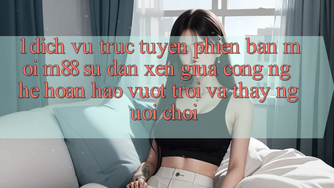 1. Dịch vụ trực tuyến Phiên bản mới M88: Sự Đan xen Giữa Công Nghệ Hoàn hảo vượt trội Và Thấy Người chơi 1. Dịch vụ trực tuyến Phiên bản mới M88: Sự Đan xen Giữa Công Nghệ Hoàn hảo vượt trội Và Thấy Người chơi